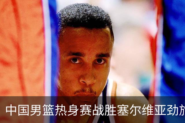 中国男篮热身赛战胜塞尔维亚劲旅 王俊杰砍下全场最高分