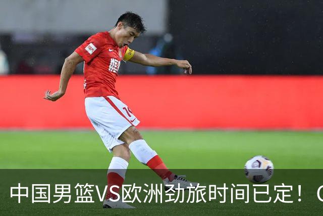 中国男篮VS欧洲劲旅时间已定！CCTV5直播，郭士强剑指开门红