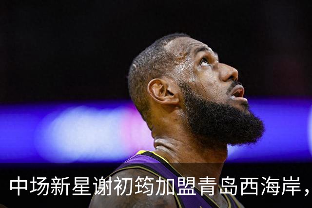 中场新星谢初筠加盟青岛西海岸，引发中国男足新生代的希望