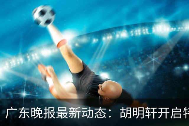 广东晚报最新动态：胡明轩开启特训，杜锋合同到期，徐昕回购前景乐观