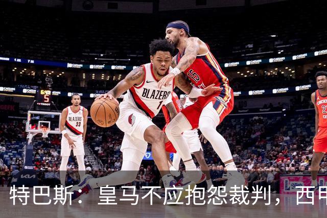 特巴斯：皇马不应抱怨裁判，西甲国际化之路的挑战与机遇