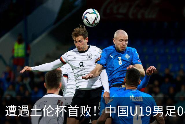 遭遇土伦杯首败！中国U19男足0-3不敌民主刚果U23队