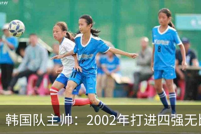 韩国队主帅：2002年打进四强无比自豪 为国家团结提供了契机