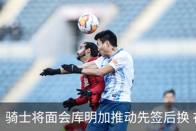 骑士将面会库明加推动先签后换 在与湖人的争夺战中抢占先机